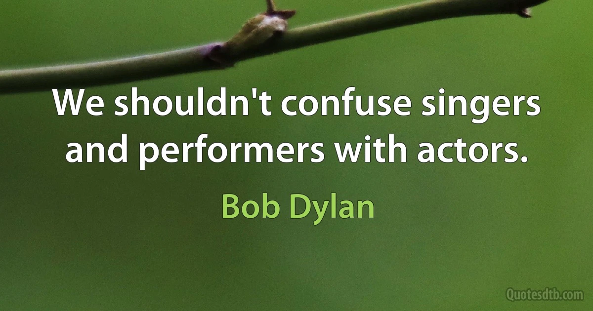 We shouldn't confuse singers and performers with actors. (Bob Dylan)