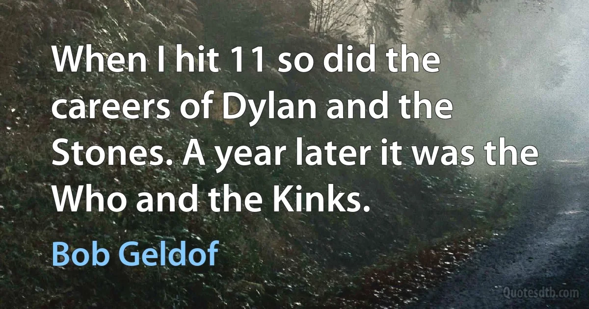 When I hit 11 so did the careers of Dylan and the Stones. A year later it was the Who and the Kinks. (Bob Geldof)