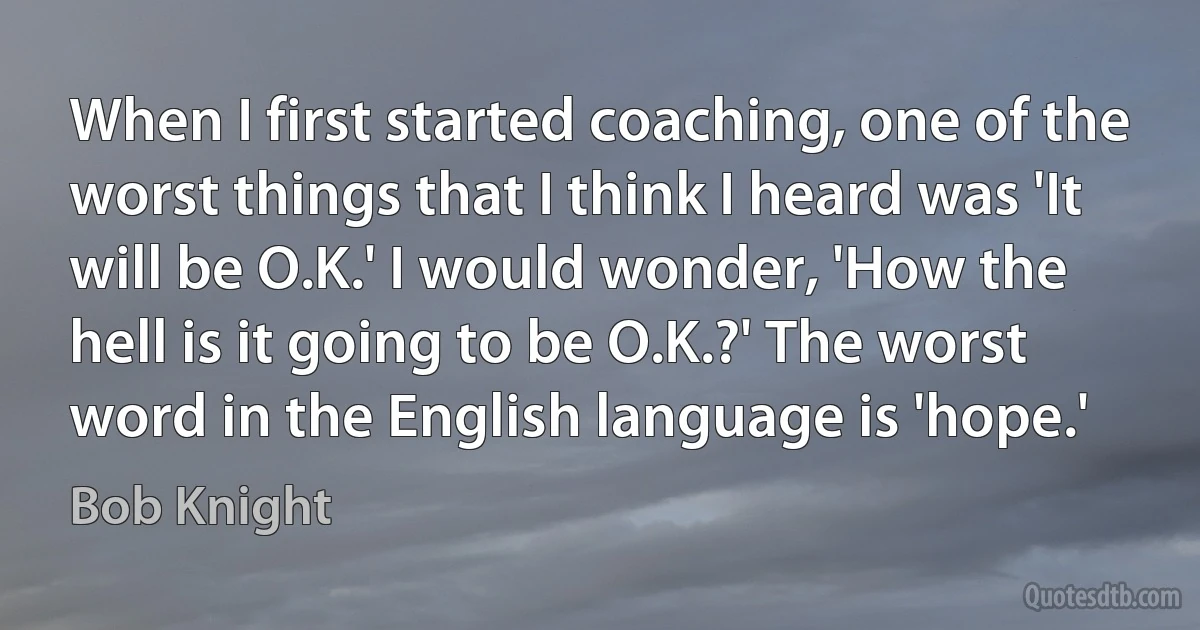 When I first started coaching, one of the worst things that I think I heard was 'It will be O.K.' I would wonder, 'How the hell is it going to be O.K.?' The worst word in the English language is 'hope.' (Bob Knight)