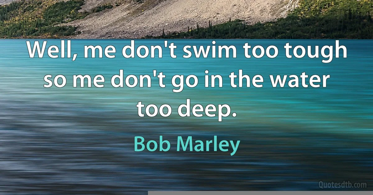 Well, me don't swim too tough so me don't go in the water too deep. (Bob Marley)