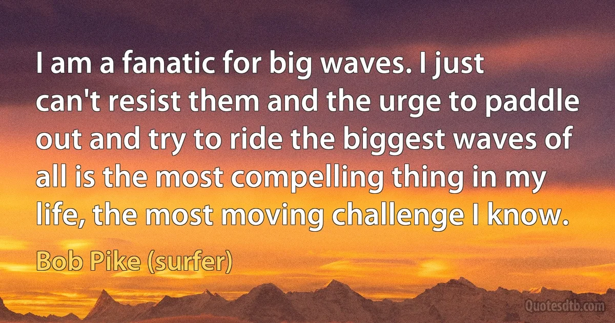 I am a fanatic for big waves. I just can't resist them and the urge to paddle out and try to ride the biggest waves of all is the most compelling thing in my life, the most moving challenge I know. (Bob Pike (surfer))