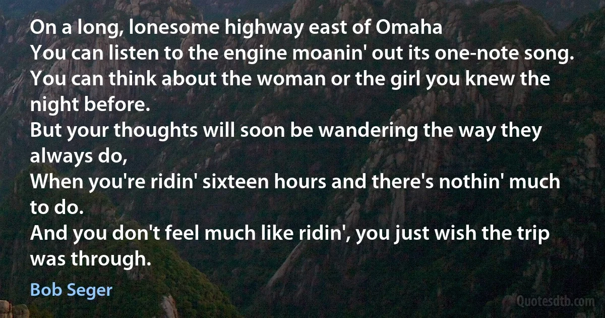 On a long, lonesome highway east of Omaha
You can listen to the engine moanin' out its one-note song.
You can think about the woman or the girl you knew the night before.
But your thoughts will soon be wandering the way they always do,
When you're ridin' sixteen hours and there's nothin' much to do.
And you don't feel much like ridin', you just wish the trip was through. (Bob Seger)