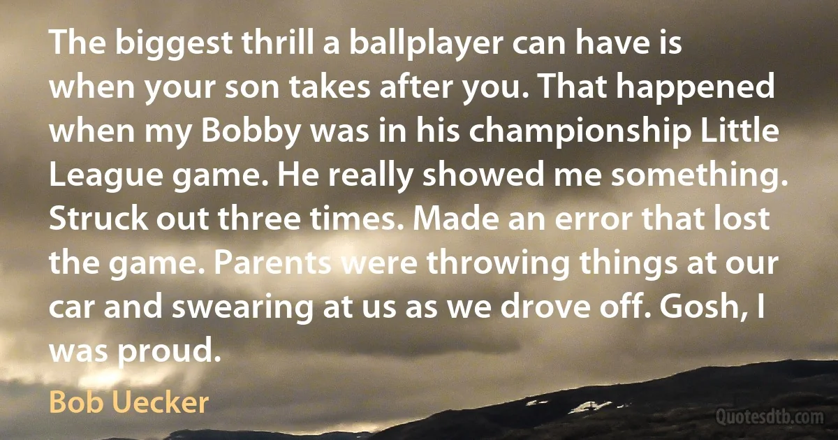 The biggest thrill a ballplayer can have is when your son takes after you. That happened when my Bobby was in his championship Little League game. He really showed me something. Struck out three times. Made an error that lost the game. Parents were throwing things at our car and swearing at us as we drove off. Gosh, I was proud. (Bob Uecker)