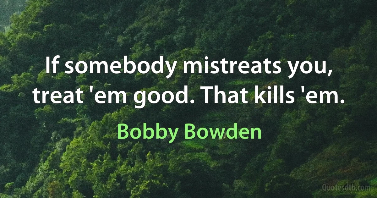 If somebody mistreats you, treat 'em good. That kills 'em. (Bobby Bowden)