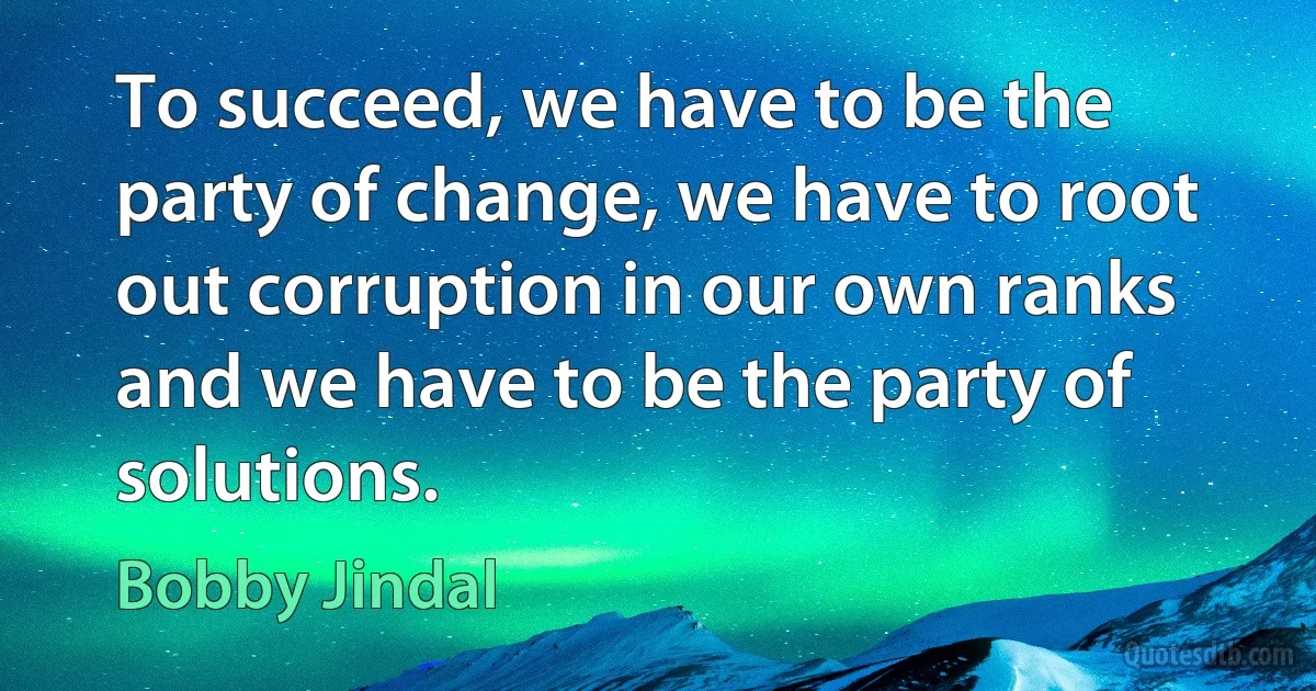 To succeed, we have to be the party of change, we have to root out corruption in our own ranks and we have to be the party of solutions. (Bobby Jindal)