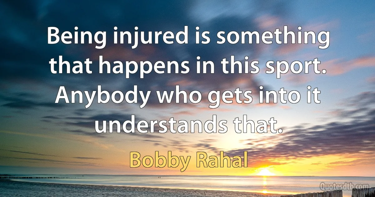 Being injured is something that happens in this sport. Anybody who gets into it understands that. (Bobby Rahal)