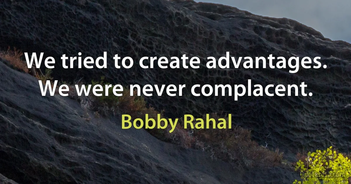 We tried to create advantages. We were never complacent. (Bobby Rahal)