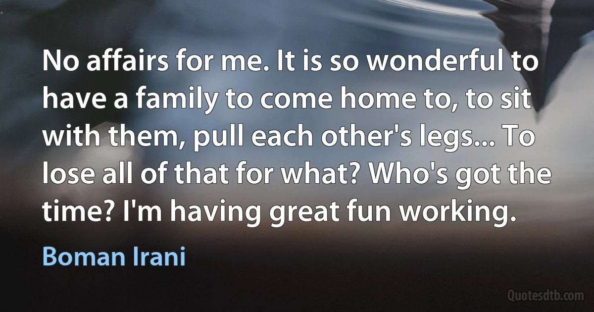 No affairs for me. It is so wonderful to have a family to come home to, to sit with them, pull each other's legs... To lose all of that for what? Who's got the time? I'm having great fun working. (Boman Irani)