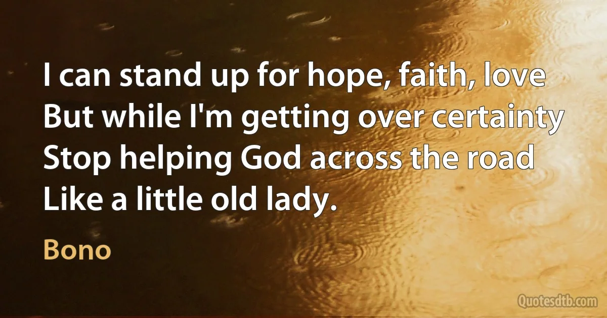 I can stand up for hope, faith, love
But while I'm getting over certainty
Stop helping God across the road
Like a little old lady. (Bono)