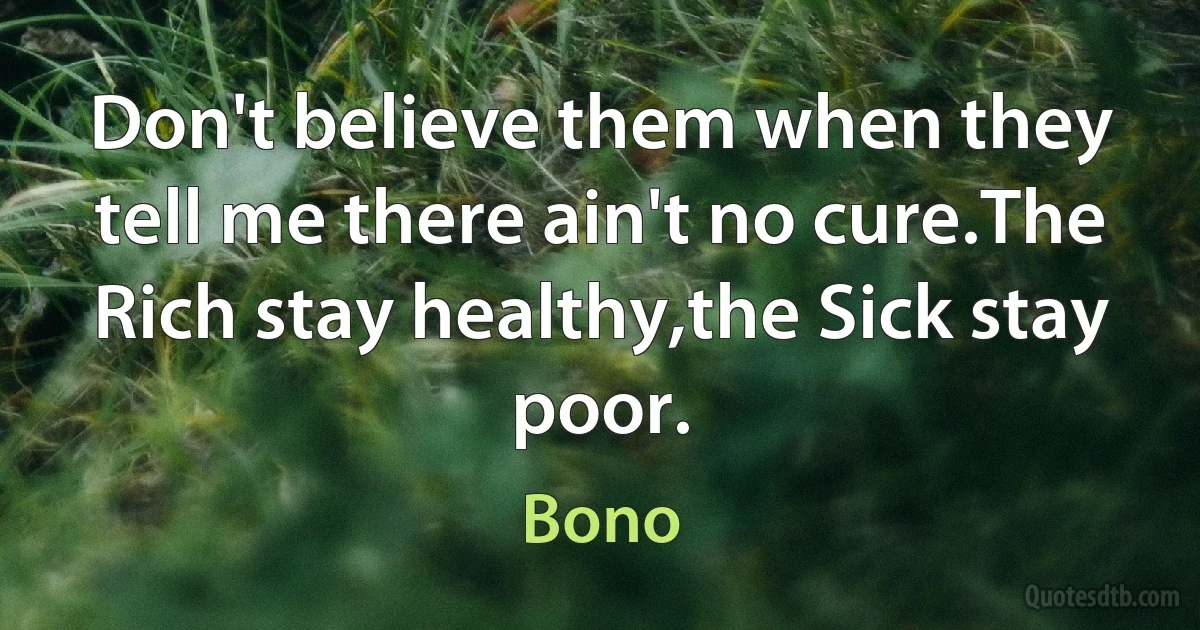 Don't believe them when they tell me there ain't no cure.The Rich stay healthy,the Sick stay poor. (Bono)