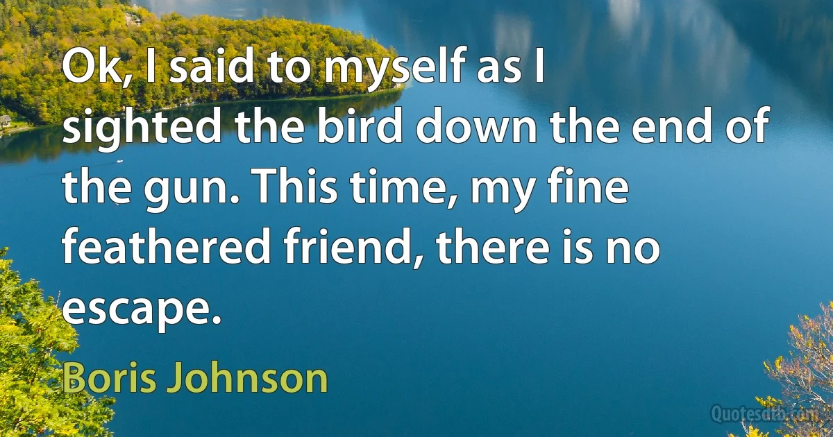 Ok, I said to myself as I sighted the bird down the end of the gun. This time, my fine feathered friend, there is no escape. (Boris Johnson)