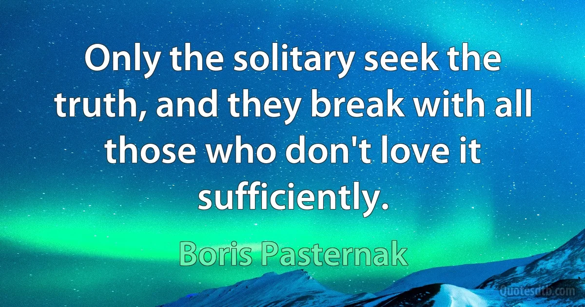 Only the solitary seek the truth, and they break with all those who don't love it sufficiently. (Boris Pasternak)