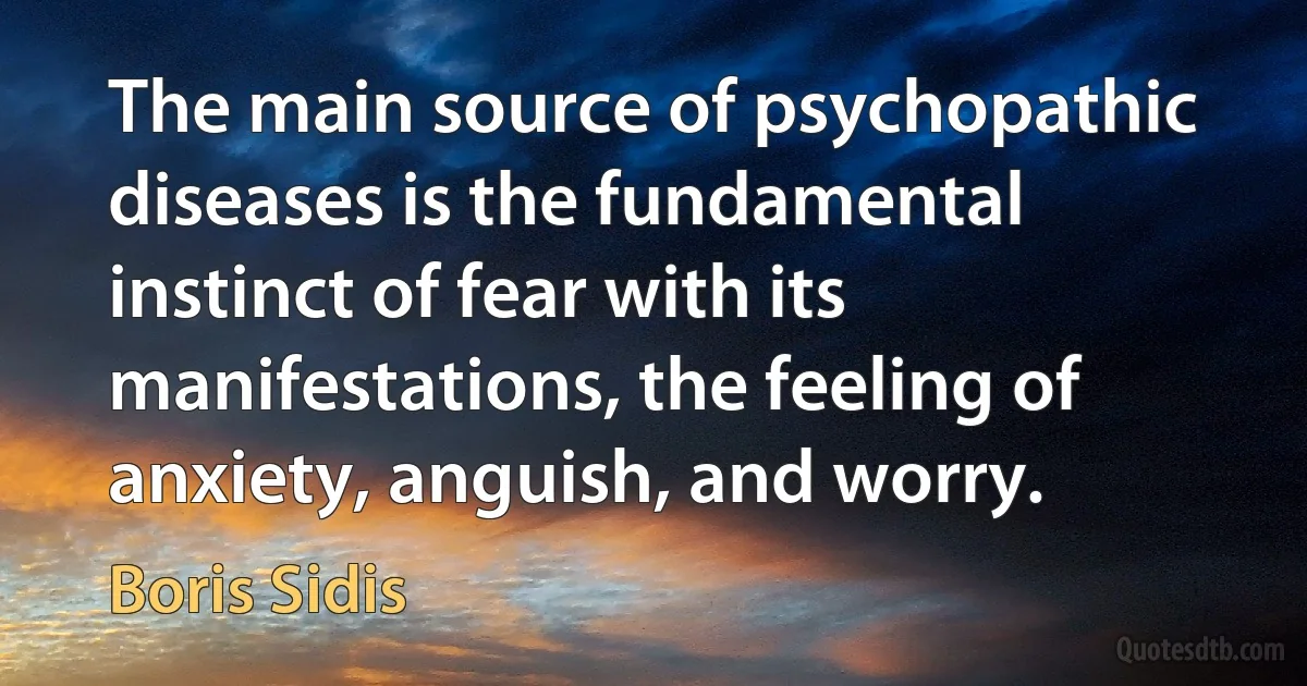 The main source of psychopathic diseases is the fundamental instinct of fear with its manifestations, the feeling of anxiety, anguish, and worry. (Boris Sidis)