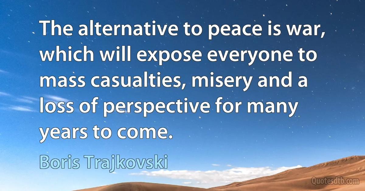 The alternative to peace is war, which will expose everyone to mass casualties, misery and a loss of perspective for many years to come. (Boris Trajkovski)