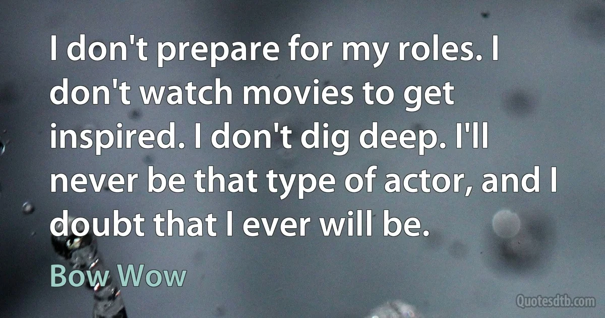 I don't prepare for my roles. I don't watch movies to get inspired. I don't dig deep. I'll never be that type of actor, and I doubt that I ever will be. (Bow Wow)