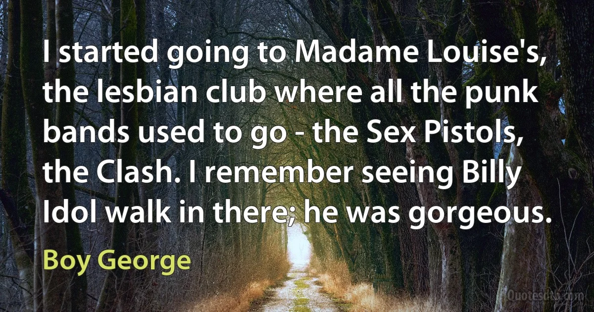 I started going to Madame Louise's, the lesbian club where all the punk bands used to go - the Sex Pistols, the Clash. I remember seeing Billy Idol walk in there; he was gorgeous. (Boy George)