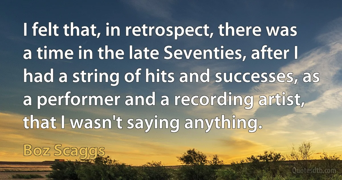 I felt that, in retrospect, there was a time in the late Seventies, after I had a string of hits and successes, as a performer and a recording artist, that I wasn't saying anything. (Boz Scaggs)