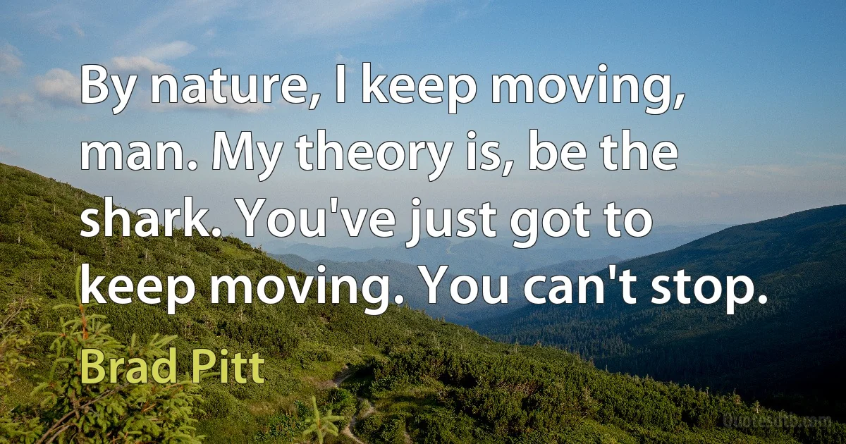 By nature, I keep moving, man. My theory is, be the shark. You've just got to keep moving. You can't stop. (Brad Pitt)