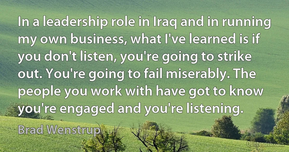 In a leadership role in Iraq and in running my own business, what I've learned is if you don't listen, you're going to strike out. You're going to fail miserably. The people you work with have got to know you're engaged and you're listening. (Brad Wenstrup)