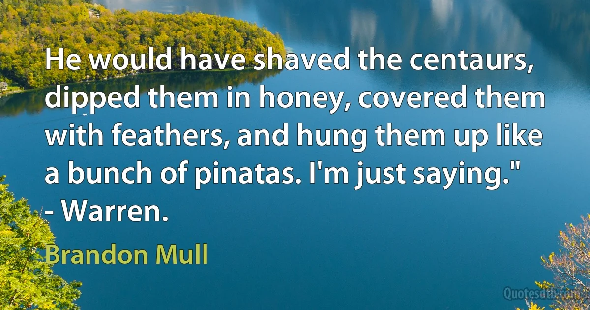 He would have shaved the centaurs, dipped them in honey, covered them with feathers, and hung them up like a bunch of pinatas. I'm just saying." - Warren. (Brandon Mull)