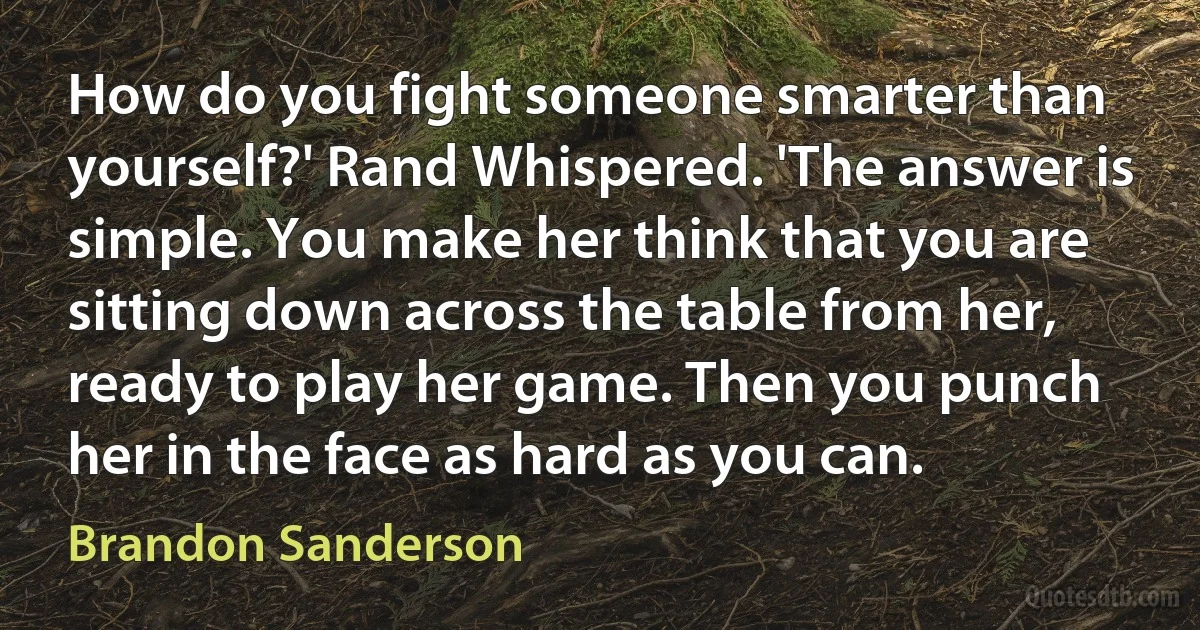 How do you fight someone smarter than yourself?' Rand Whispered. 'The answer is simple. You make her think that you are sitting down across the table from her, ready to play her game. Then you punch her in the face as hard as you can. (Brandon Sanderson)