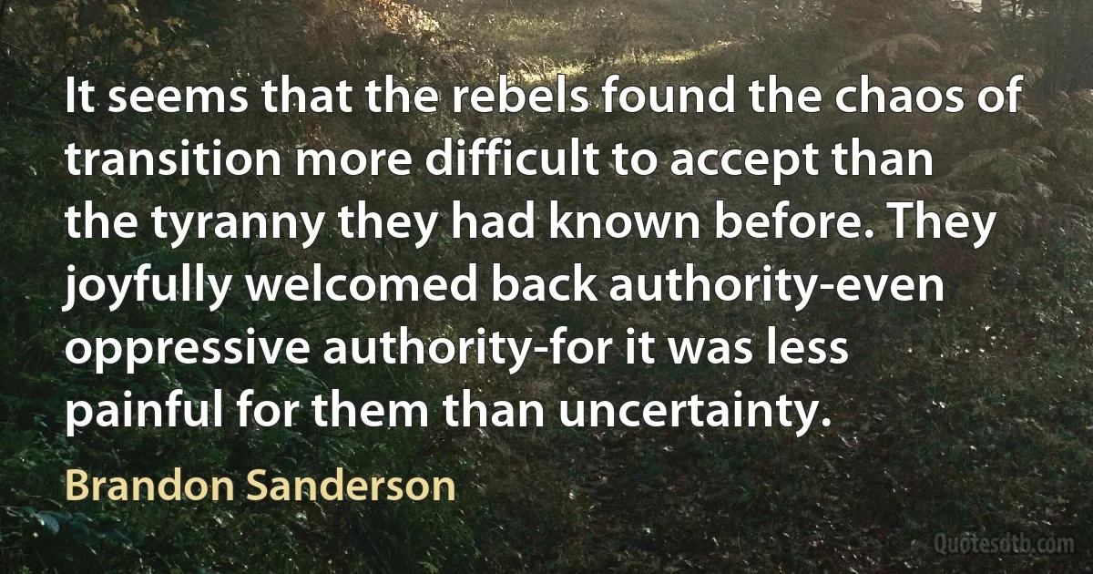 It seems that the rebels found the chaos of transition more difficult to accept than the tyranny they had known before. They joyfully welcomed back authority-even oppressive authority-for it was less painful for them than uncertainty. (Brandon Sanderson)