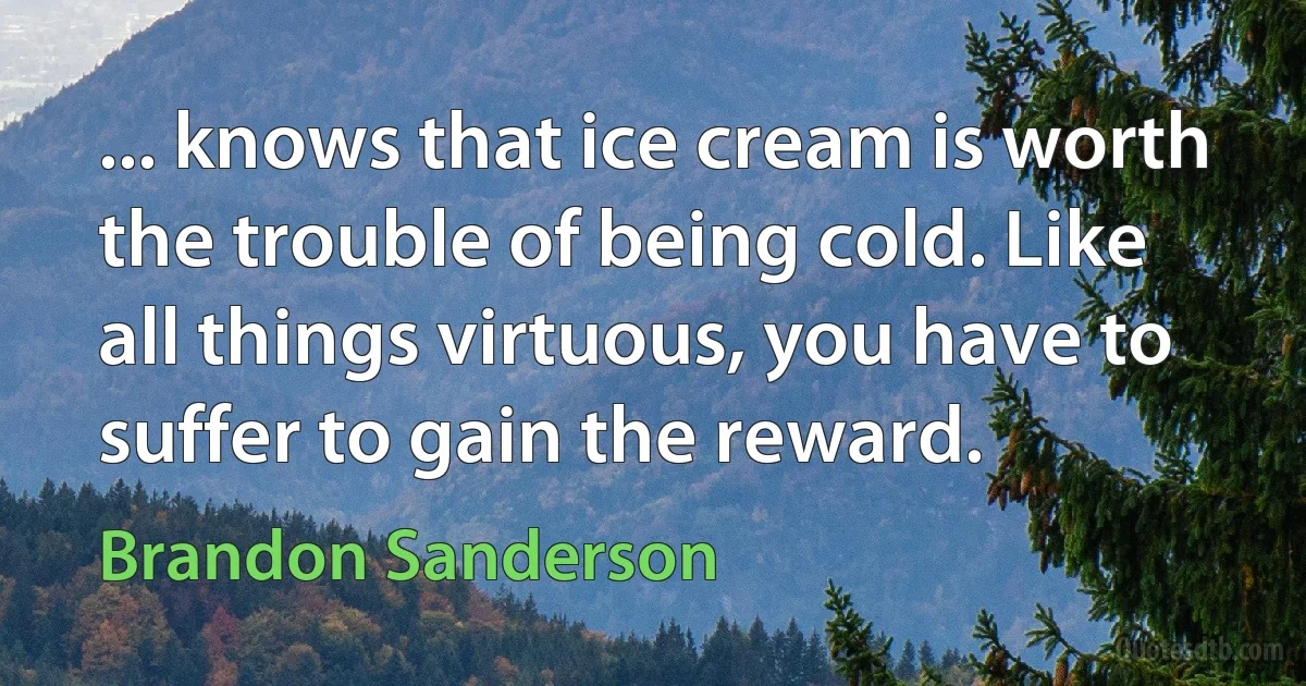 ... knows that ice cream is worth the trouble of being cold. Like all things virtuous, you have to suffer to gain the reward. (Brandon Sanderson)