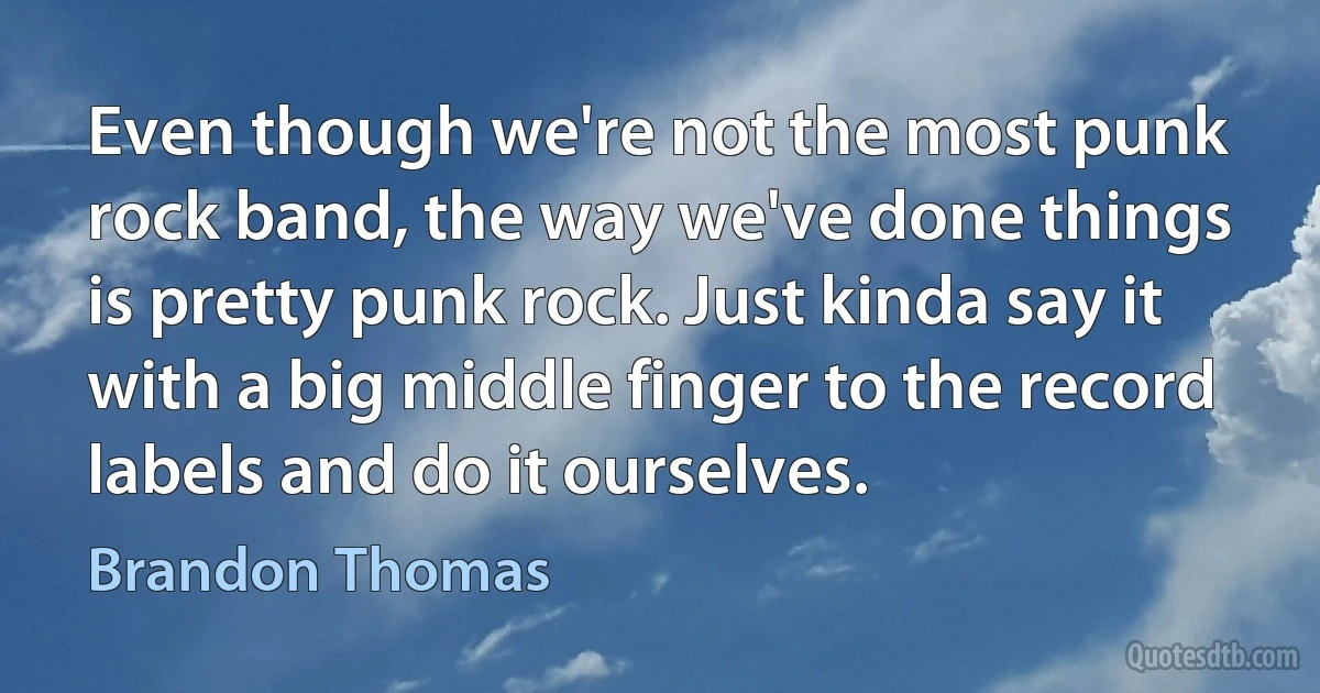 Even though we're not the most punk rock band, the way we've done things is pretty punk rock. Just kinda say it with a big middle finger to the record labels and do it ourselves. (Brandon Thomas)