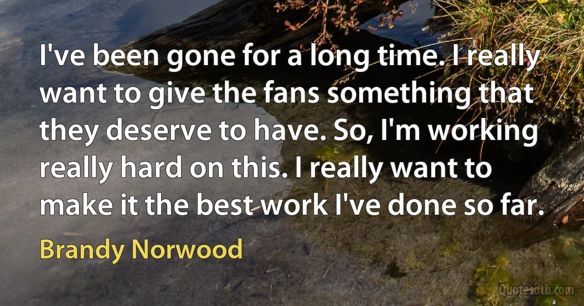 I've been gone for a long time. I really want to give the fans something that they deserve to have. So, I'm working really hard on this. I really want to make it the best work I've done so far. (Brandy Norwood)