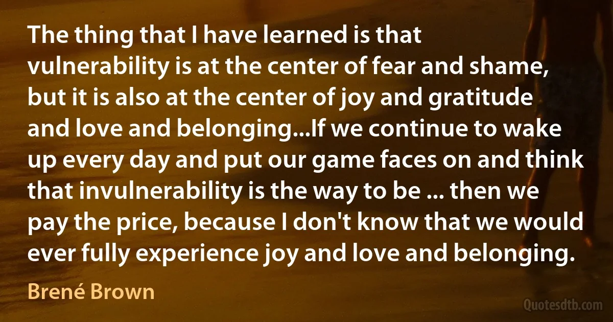 The thing that I have learned is that vulnerability is at the center of fear and shame, but it is also at the center of joy and gratitude and love and belonging...If we continue to wake up every day and put our game faces on and think that invulnerability is the way to be ... then we pay the price, because I don't know that we would ever fully experience joy and love and belonging. (Brené Brown)