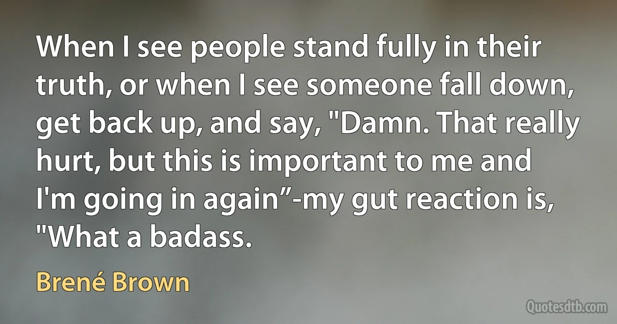 When I see people stand fully in their truth, or when I see someone fall down, get back up, and say, "Damn. That really hurt, but this is important to me and I'm going in again”-my gut reaction is, "What a badass. (Brené Brown)