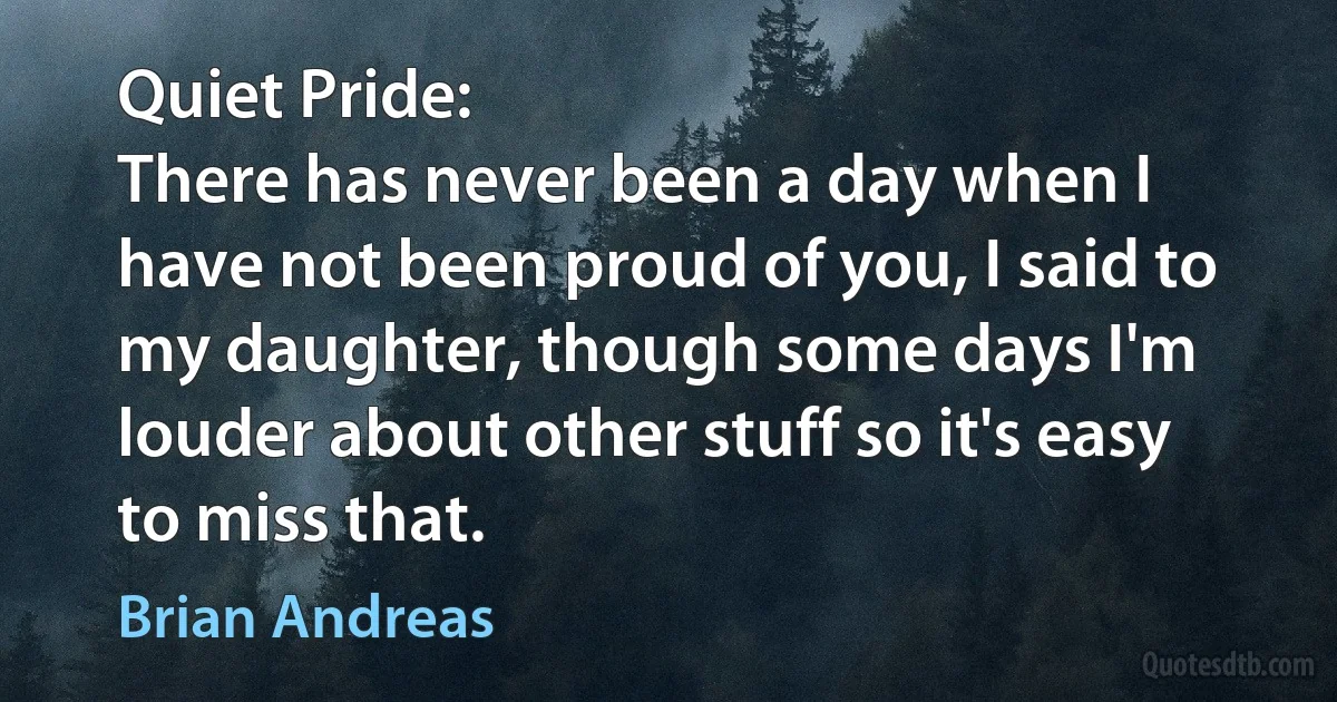 Quiet Pride:
There has never been a day when I have not been proud of you, I said to my daughter, though some days I'm louder about other stuff so it's easy to miss that. (Brian Andreas)