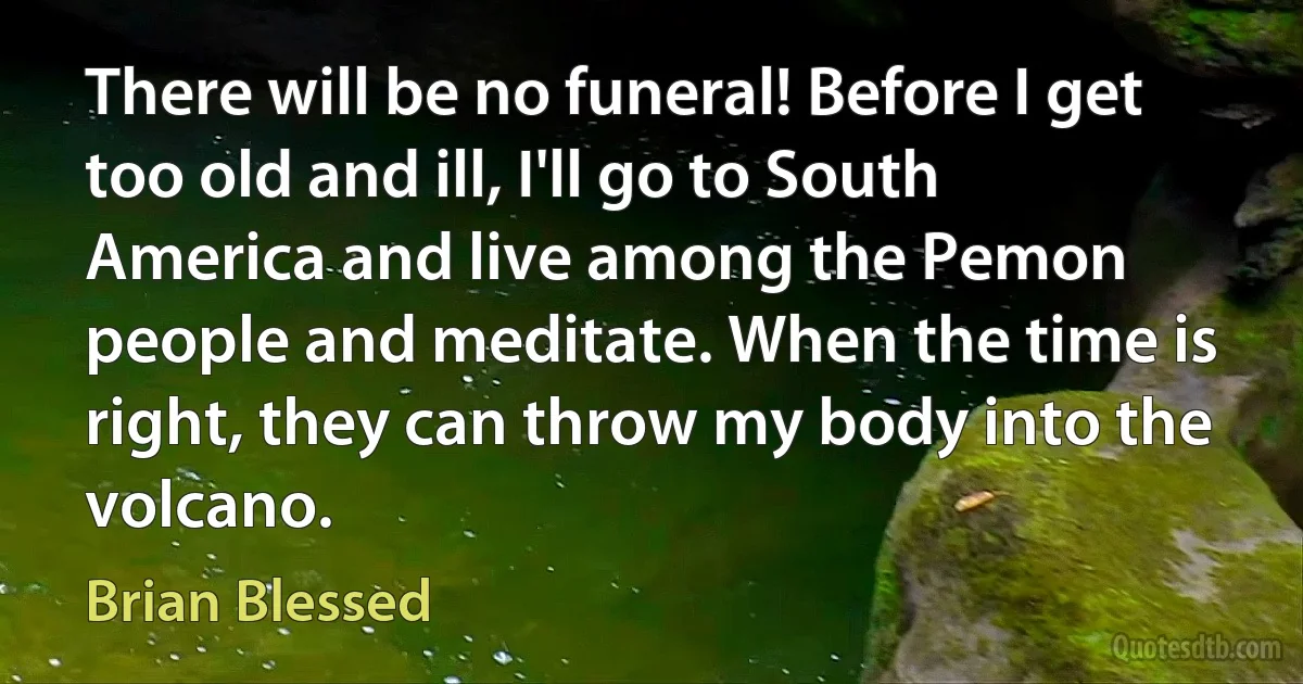 There will be no funeral! Before I get too old and ill, I'll go to South America and live among the Pemon people and meditate. When the time is right, they can throw my body into the volcano. (Brian Blessed)