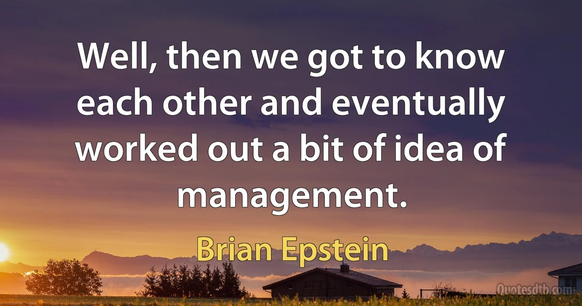 Well, then we got to know each other and eventually worked out a bit of idea of management. (Brian Epstein)