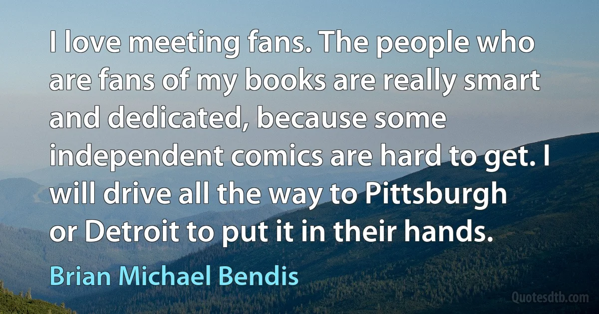 I love meeting fans. The people who are fans of my books are really smart and dedicated, because some independent comics are hard to get. I will drive all the way to Pittsburgh or Detroit to put it in their hands. (Brian Michael Bendis)