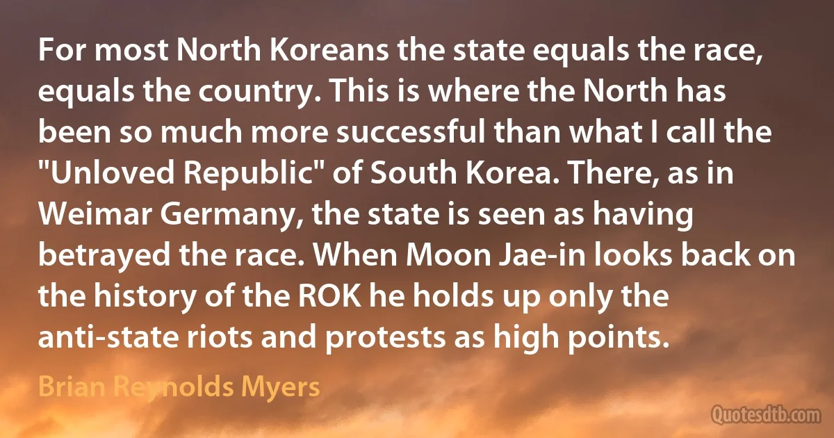 For most North Koreans the state equals the race, equals the country. This is where the North has been so much more successful than what I call the "Unloved Republic" of South Korea. There, as in Weimar Germany, the state is seen as having betrayed the race. When Moon Jae-in looks back on the history of the ROK he holds up only the anti-state riots and protests as high points. (Brian Reynolds Myers)