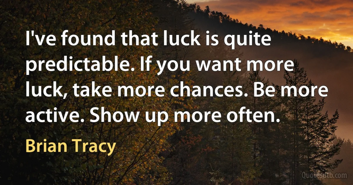 I've found that luck is quite predictable. If you want more luck, take more chances. Be more active. Show up more often. (Brian Tracy)