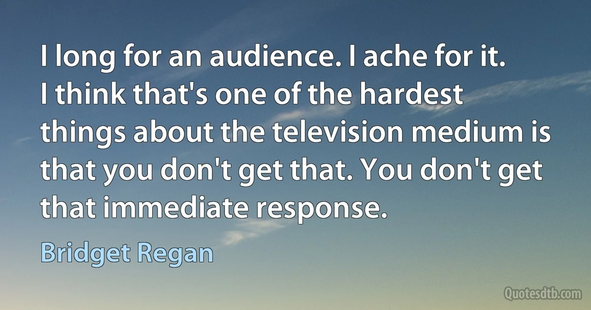 I long for an audience. I ache for it. I think that's one of the hardest things about the television medium is that you don't get that. You don't get that immediate response. (Bridget Regan)