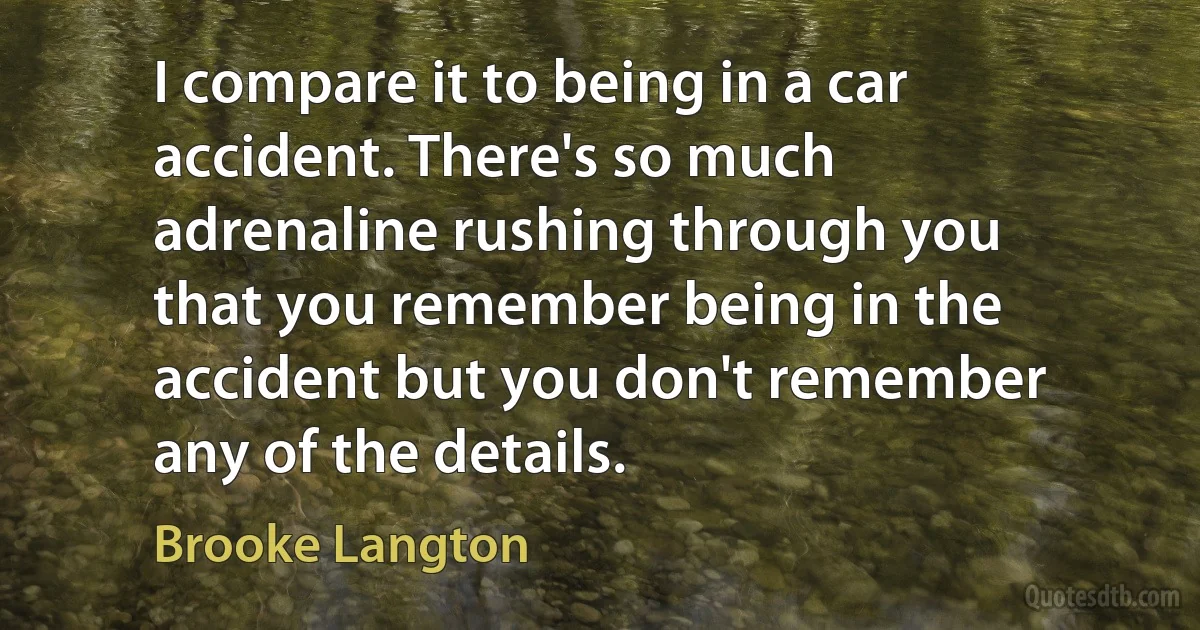 I compare it to being in a car accident. There's so much adrenaline rushing through you that you remember being in the accident but you don't remember any of the details. (Brooke Langton)