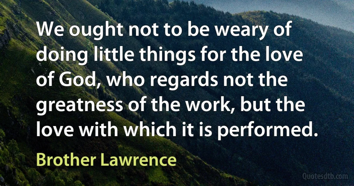 We ought not to be weary of doing little things for the love of God, who regards not the greatness of the work, but the love with which it is performed. (Brother Lawrence)