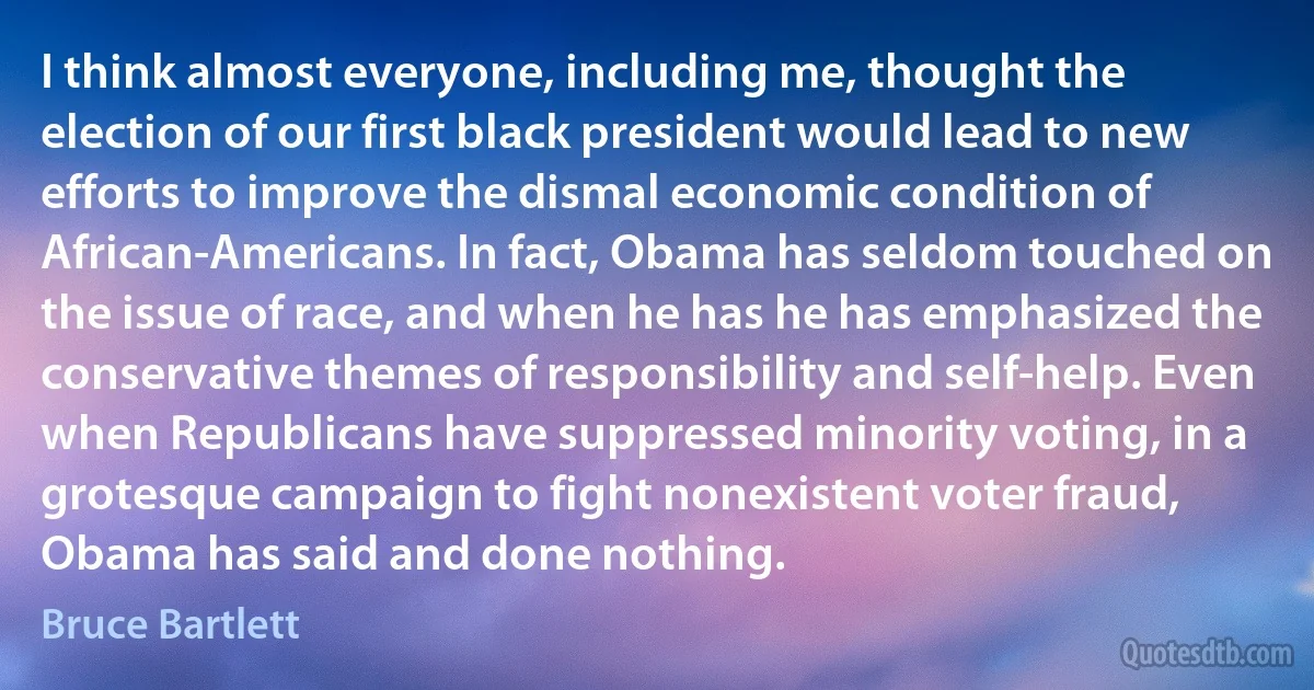 I think almost everyone, including me, thought the election of our first black president would lead to new efforts to improve the dismal economic condition of African-Americans. In fact, Obama has seldom touched on the issue of race, and when he has he has emphasized the conservative themes of responsibility and self-help. Even when Republicans have suppressed minority voting, in a grotesque campaign to fight nonexistent voter fraud, Obama has said and done nothing. (Bruce Bartlett)