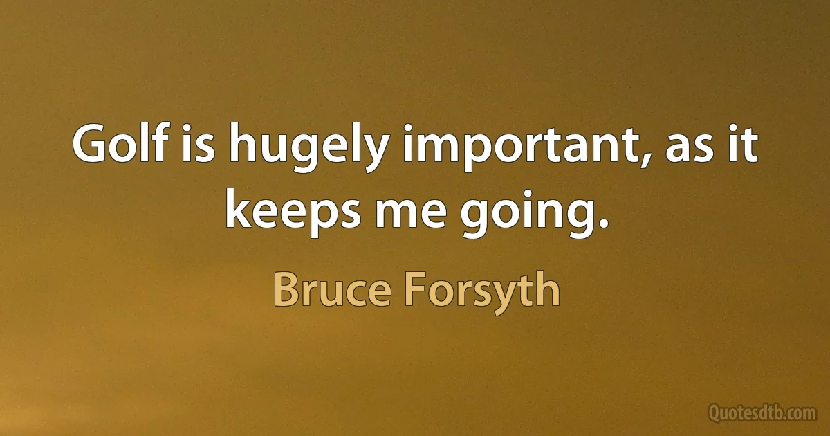 Golf is hugely important, as it keeps me going. (Bruce Forsyth)