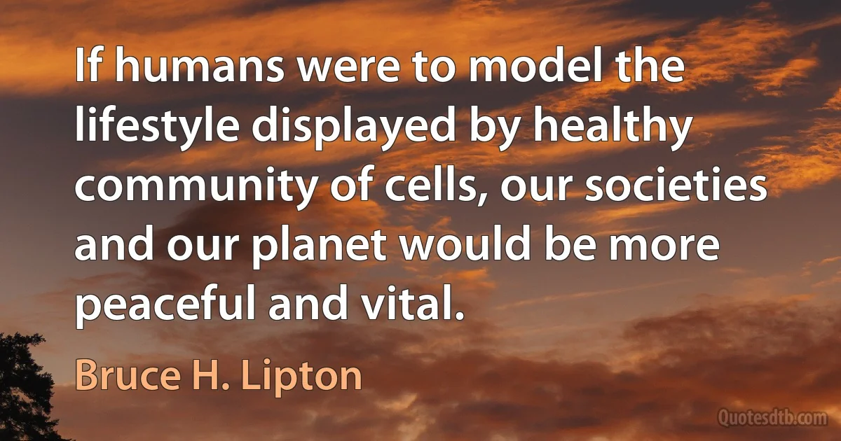 If humans were to model the lifestyle displayed by healthy community of cells, our societies and our planet would be more peaceful and vital. (Bruce H. Lipton)