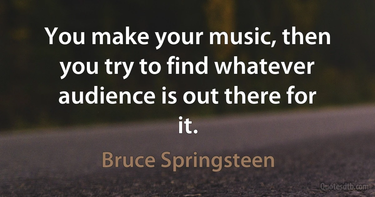 You make your music, then you try to find whatever audience is out there for it. (Bruce Springsteen)