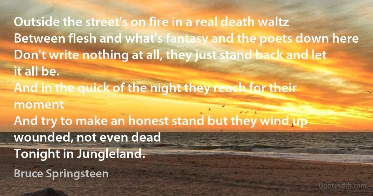 Outside the street's on fire in a real death waltz
Between flesh and what's fantasy and the poets down here
Don't write nothing at all, they just stand back and let it all be.
And in the quick of the night they reach for their moment
And try to make an honest stand but they wind up wounded, not even dead
Tonight in Jungleland. (Bruce Springsteen)