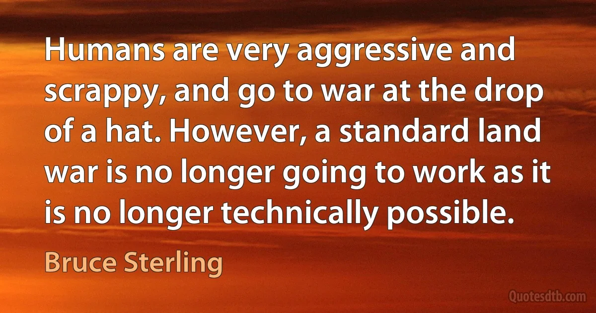 Humans are very aggressive and scrappy, and go to war at the drop of a hat. However, a standard land war is no longer going to work as it is no longer technically possible. (Bruce Sterling)