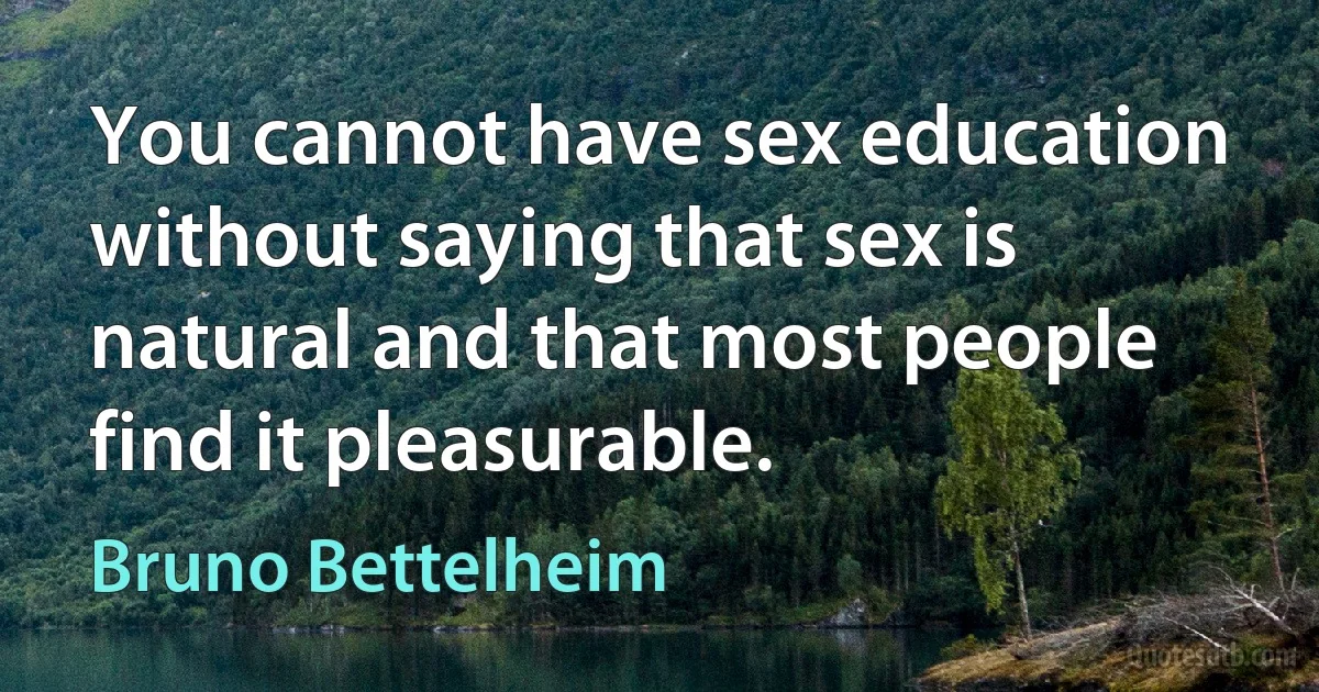 You cannot have sex education without saying that sex is natural and that most people find it pleasurable. (Bruno Bettelheim)