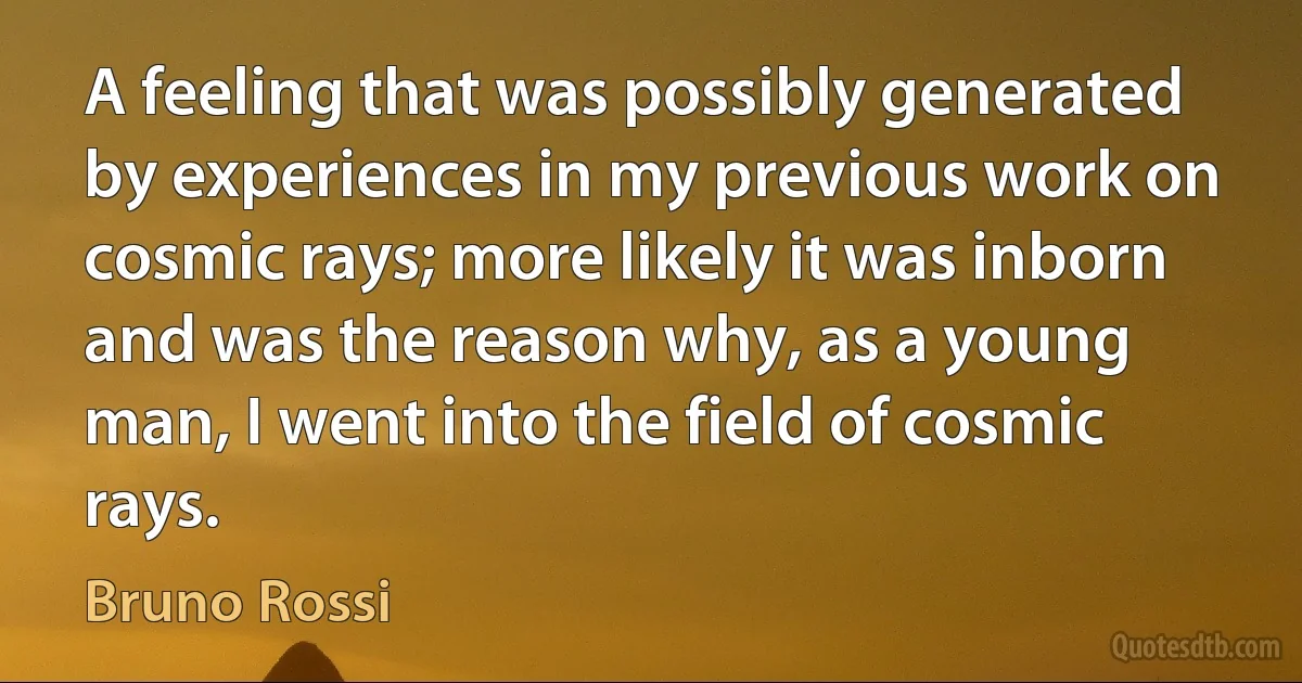 A feeling that was possibly generated by experiences in my previous work on cosmic rays; more likely it was inborn and was the reason why, as a young man, I went into the field of cosmic rays. (Bruno Rossi)