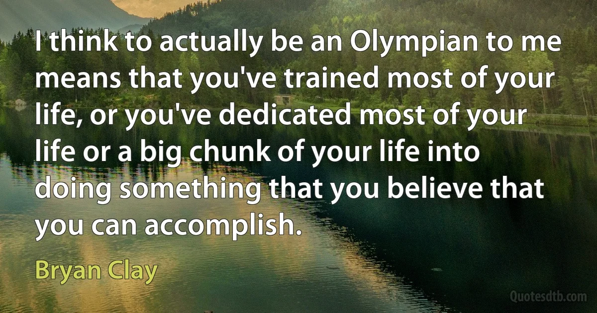 I think to actually be an Olympian to me means that you've trained most of your life, or you've dedicated most of your life or a big chunk of your life into doing something that you believe that you can accomplish. (Bryan Clay)