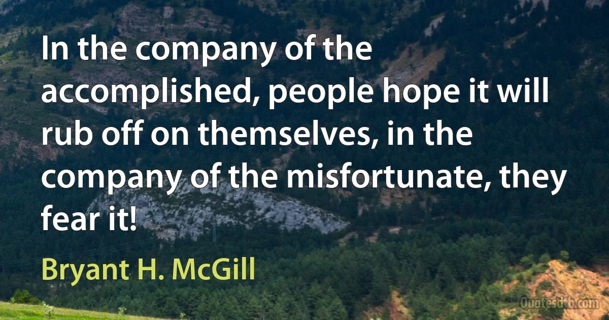 In the company of the accomplished, people hope it will rub off on themselves, in the company of the misfortunate, they fear it! (Bryant H. McGill)